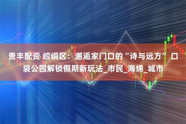 贵丰配资 崆峒区：邂逅家门口的“诗与远方” 口袋公园解锁假期新玩法_市民_海绵_城市