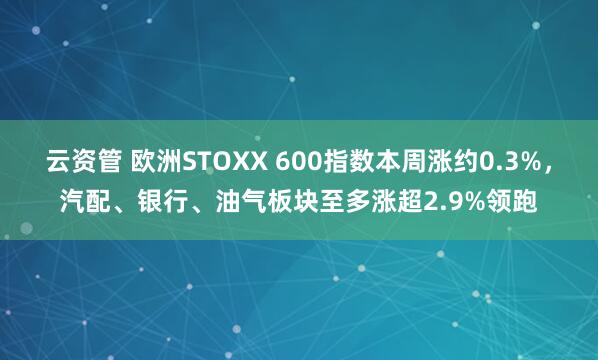 云资管 欧洲STOXX 600指数本周涨约0.3%，汽配、银行、油气板块至多涨超2.9%领跑
