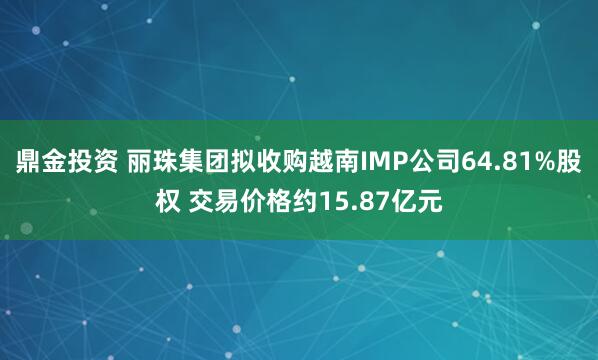 鼎金投资 丽珠集团拟收购越南IMP公司64.81%股权 交易价格约15.87亿元