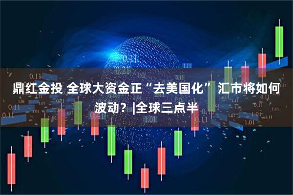 鼎红金投 全球大资金正“去美国化” 汇市将如何波动？|全球三点半