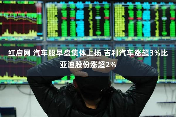 红启网 汽车股早盘集体上扬 吉利汽车涨超3%比亚迪股份涨超2%