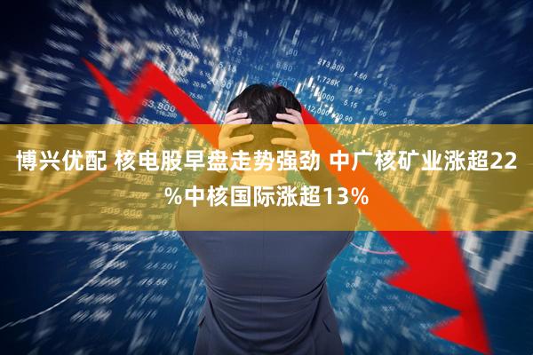 博兴优配 核电股早盘走势强劲 中广核矿业涨超22%中核国际涨超13%