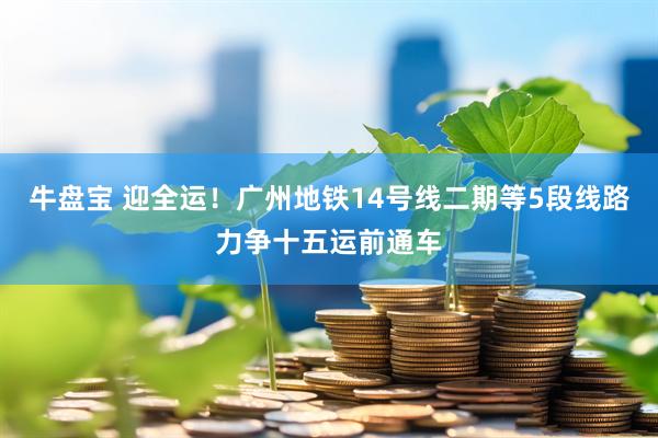 牛盘宝 迎全运！广州地铁14号线二期等5段线路力争十五运前通车