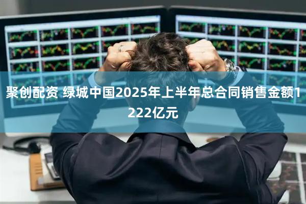 聚创配资 绿城中国2025年上半年总合同销售金额1222亿元
