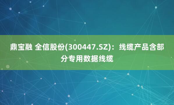 鼎宝融 全信股份(300447.SZ)：线缆产品含部分专用数据线缆