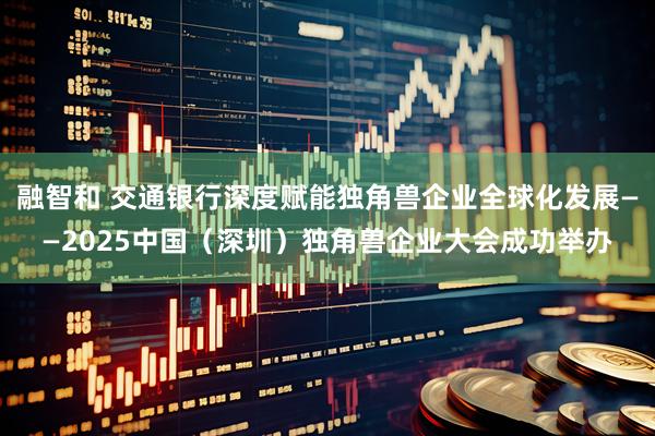 融智和 交通银行深度赋能独角兽企业全球化发展——2025中国（深圳）独角兽企业大会成功举办