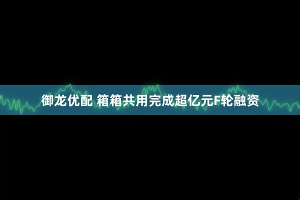 御龙优配 箱箱共用完成超亿元F轮融资