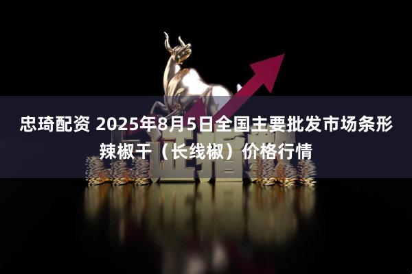 忠琦配资 2025年8月5日全国主要批发市场条形辣椒干（长线椒）价格行情