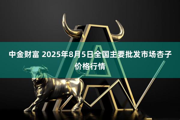 中金财富 2025年8月5日全国主要批发市场杏子价格行情