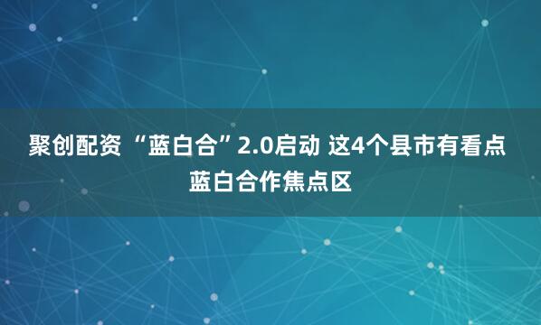 聚创配资 “蓝白合”2.0启动 这4个县市有看点 蓝白合作焦点区