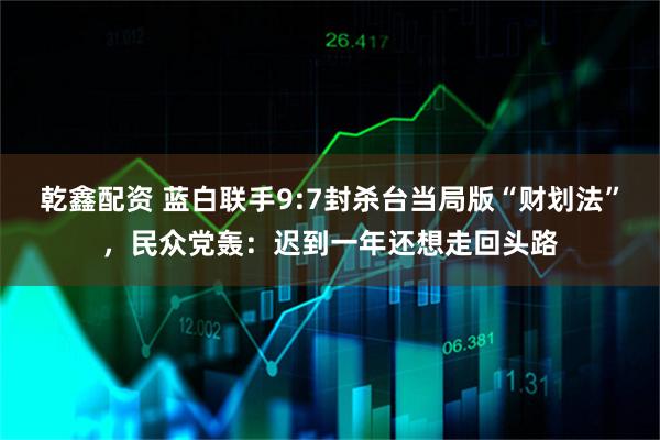 乾鑫配资 蓝白联手9:7封杀台当局版“财划法”，民众党轰：迟到一年还想走回头路