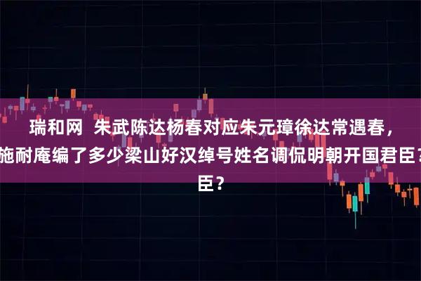 瑞和网 朱武陈达杨春对应朱元璋徐达常遇春,施耐庵编了多少梁山好汉绰号姓名调侃明朝开国君臣?