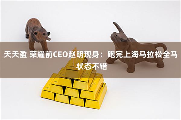 天天盈 荣耀前CEO赵明现身:跑完上海马拉松全马 状态不错