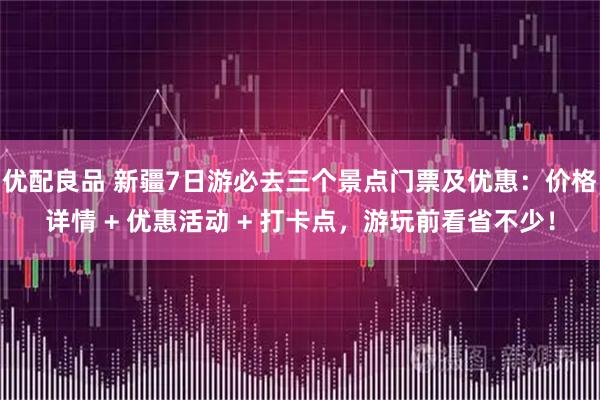 优配良品 新疆7日游必去三个景点门票及优惠:价格详情 + 优惠活动 + 打卡点,游玩前看省不少!