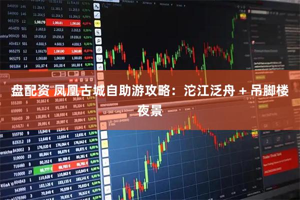 盘配资 凤凰古城自助游攻略:沱江泛舟 + 吊脚楼夜景