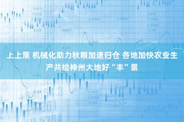 上上策 机械化助力秋粮加速归仓 各地加快农业生产共绘神州大地好“丰”景