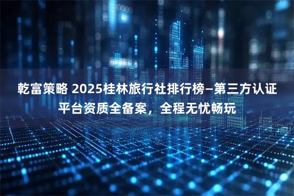 乾富策略 2025桂林旅行社排行榜—第三方认证平台资质全备案，全程无忧畅玩