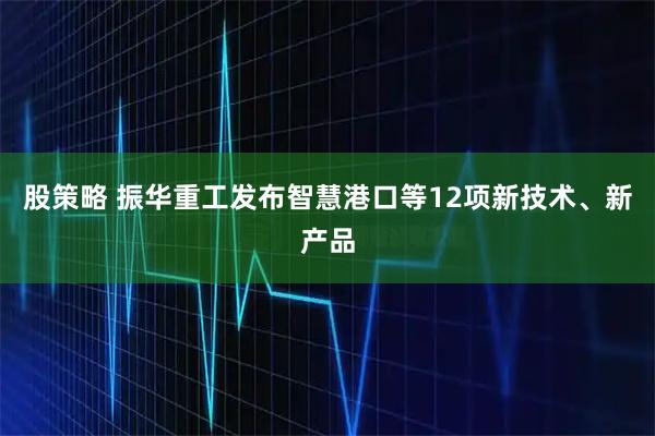 股策略 振华重工发布智慧港口等12项新技术、新产品