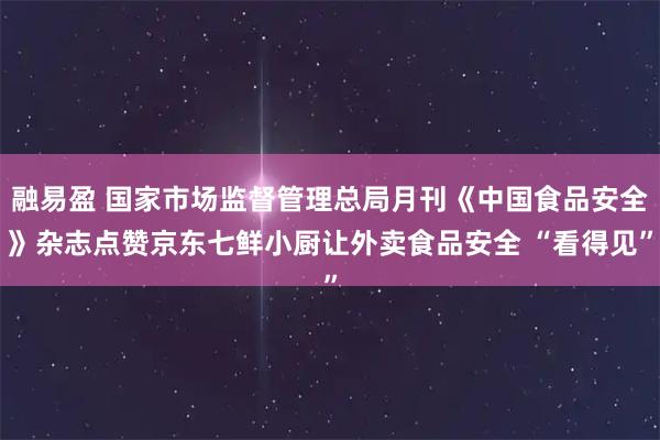 融易盈 国家市场监督管理总局月刊《中国食品安全》杂志点赞京东七鲜小厨让外卖食品安全 “看得见”