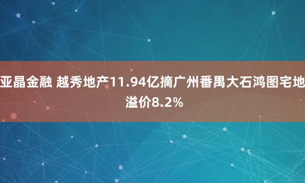 亚晶金融 越秀地产11.94亿摘广州番禺大石鸿图宅地 溢价8.2%