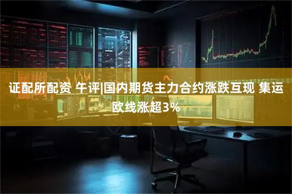 证配所配资 午评|国内期货主力合约涨跌互现 集运欧线涨超3%