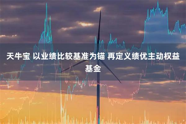 天牛宝 以业绩比较基准为锚 再定义绩优主动权益基金