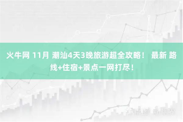 火牛网 11月 潮汕4天3晚旅游超全攻略! 最新 路线+住宿+景点一网打尽!