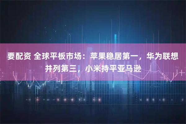 要配资 全球平板市场：苹果稳居第一，华为联想并列第三，小米持平亚马逊
