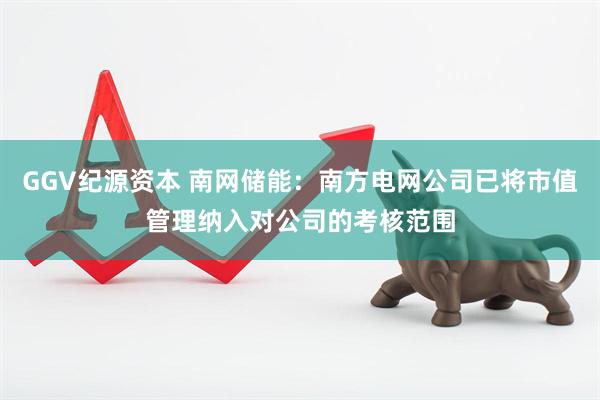 GGV纪源资本 南网储能：南方电网公司已将市值管理纳入对公司的考核范围