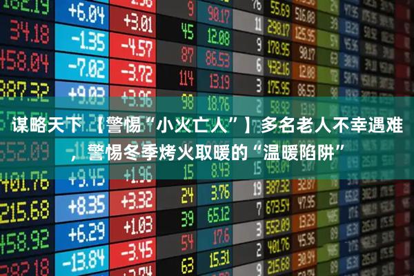谋略天下 【警惕“小火亡人”】多名老人不幸遇难，警惕冬季烤火取暖的“温暖陷阱”