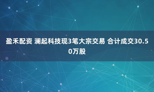 盈禾配资 澜起科技现3笔大宗交易 合计成交30.50万股