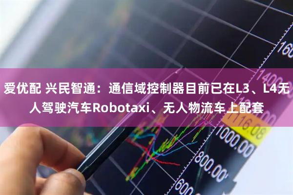 爱优配 兴民智通:通信域控制器目前已在L3、L4无人驾驶汽车Robotaxi、无人物流车上配套