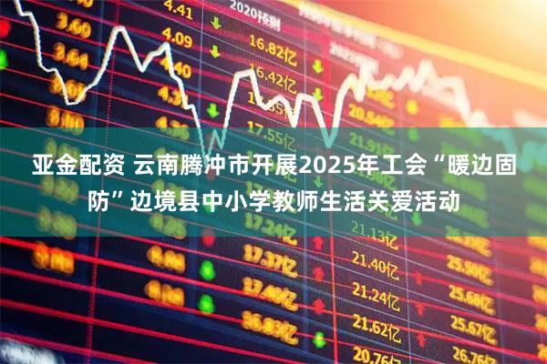 亚金配资 云南腾冲市开展2025年工会“暖边固防”边境县中小学教师生活关爱活动