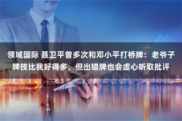 领域国际 聂卫平曾多次和邓小平打桥牌:老爷子牌技比我好得多,但出错牌也会虚心听取批评