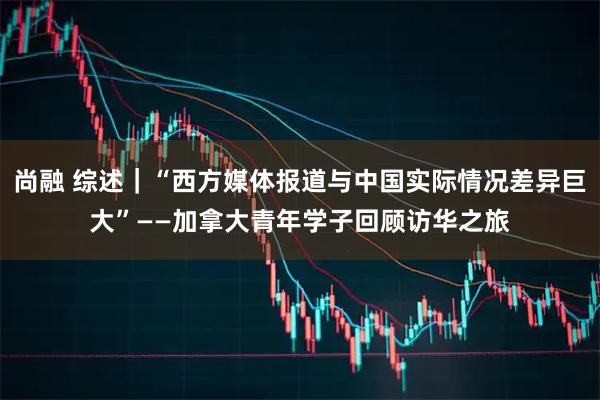 尚融 综述｜“西方媒体报道与中国实际情况差异巨大”——加拿大青年学子回顾访华之旅