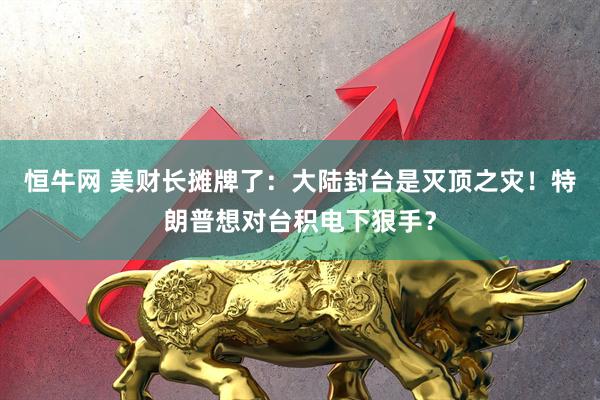 恒牛网 美财长摊牌了:大陆封台是灭顶之灾!特朗普想对台积电下狠手?