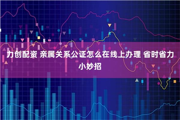 力创配资 亲属关系公证怎么在线上办理 省时省力小妙招