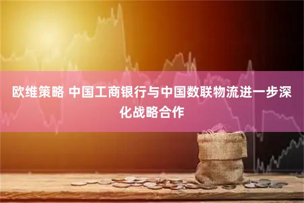 欧维策略 中国工商银行与中国数联物流进一步深化战略合作