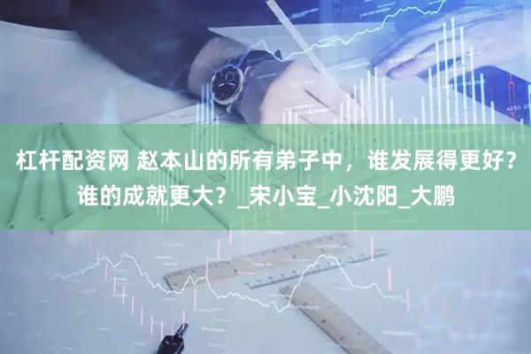 杠杆配资网 赵本山的所有弟子中,谁发展得更好?谁的成就更大?_宋小宝_小沈阳_大鹏