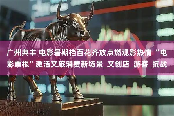 广州典丰 电影暑期档百花齐放点燃观影热情 “电影票根”激活文旅消费新场景_文创店_游客_抗战