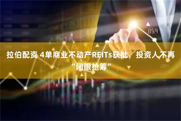 拉伯配资 4单商业不动产REITs获批，投资人不再“闭眼抢筹”