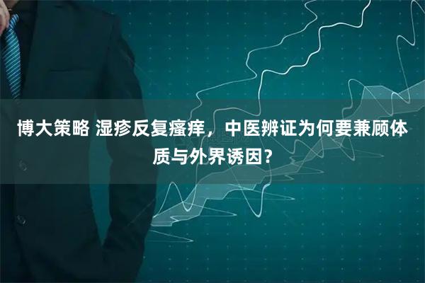 博大策略 湿疹反复瘙痒，中医辨证为何要兼顾体质与外界诱因？
